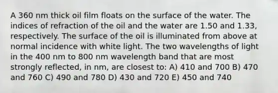 A 360 nm thick oil film floats on the surface of the water. The indices of refraction of the oil and the water are 1.50 and 1.33, respectively. The surface of the oil is illuminated from above at normal incidence with white light. The two wavelengths of light in the 400 nm to 800 nm wavelength band that are most strongly reflected, in nm, are closest to: A) 410 and 700 B) 470 and 760 C) 490 and 780 D) 430 and 720 E) 450 and 740