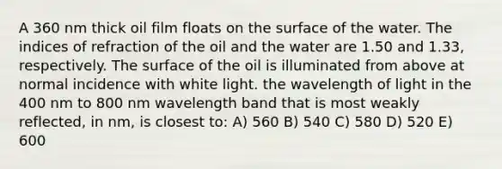 A 360 nm thick oil film floats on the surface of the water. The indices of refraction of the oil and the water are 1.50 and 1.33, respectively. The surface of the oil is illuminated from above at normal incidence with white light. the wavelength of light in the 400 nm to 800 nm wavelength band that is most weakly reflected, in nm, is closest to: A) 560 B) 540 C) 580 D) 520 E) 600