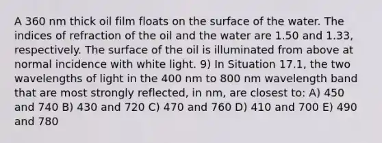 A 360 nm thick oil film floats on the surface of the water. The indices of refraction of the oil and the water are 1.50 and 1.33, respectively. The surface of the oil is illuminated from above at normal incidence with white light. 9) In Situation 17.1, the two wavelengths of light in the 400 nm to 800 nm wavelength band that are most strongly reflected, in nm, are closest to: A) 450 and 740 B) 430 and 720 C) 470 and 760 D) 410 and 700 E) 490 and 780