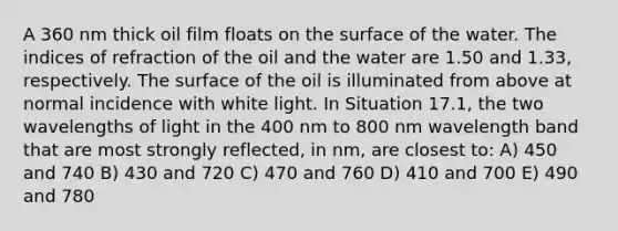 A 360 nm thick oil film floats on the surface of the water. The indices of refraction of the oil and the water are 1.50 and 1.33, respectively. The surface of the oil is illuminated from above at normal incidence with white light. In Situation 17.1, the two wavelengths of light in the 400 nm to 800 nm wavelength band that are most strongly reflected, in nm, are closest to: A) 450 and 740 B) 430 and 720 C) 470 and 760 D) 410 and 700 E) 490 and 780