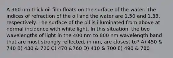 A 360 nm thick oil film floats on the surface of the water. The indices of refraction of the oil and the water are 1.50 and 1.33, respectively. The surface of the oil is illuminated from above at normal incidence with white light. In this situation, the two wavelengths of light in the 400 nm to 800 nm wavelength band that are most strongly reflected, in nm, are closest to? A) 450 & 740 B) 430 & 720 C) 470 &760 D) 410 & 700 E) 490 & 780