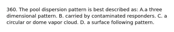 360. The pool dispersion pattern is best described as: A.a three dimensional pattern. B. carried by contaminated responders. C. a circular or dome vapor cloud. D. a surface following pattern.