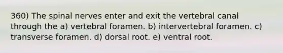 360) The <a href='https://www.questionai.com/knowledge/kyBL1dWgAx-spinal-nerves' class='anchor-knowledge'>spinal nerves</a> enter and exit the vertebral canal through the a) vertebral foramen. b) intervertebral foramen. c) transverse foramen. d) dorsal root. e) ventral root.