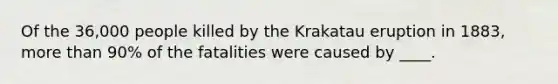 Of the 36,000 people killed by the Krakatau eruption in 1883, more than 90% of the fatalities were caused by ____.