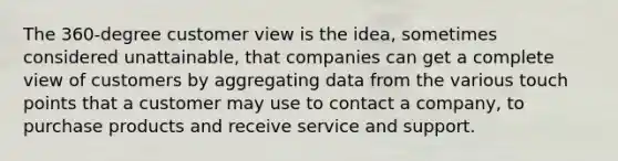 The 360-degree customer view is the idea, sometimes considered unattainable, that companies can get a complete view of customers by aggregating data from the various touch points that a customer may use to contact a company, to purchase products and receive service and support.