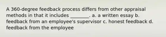 A 360-degree feedback process differs from other appraisal methods in that it includes ________. a. a written essay b. feedback from an employee's supervisor c. honest feedback d. feedback from the employee