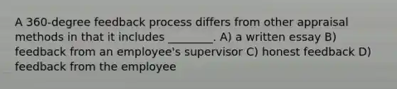 A 360-degree feedback process differs from other appraisal methods in that it includes ________. A) a written essay B) feedback from an employee's supervisor C) honest feedback D) feedback from the employee