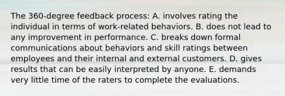 The 360-degree feedback process: A. involves rating the individual in terms of work-related behaviors. B. does not lead to any improvement in performance. C. breaks down formal communications about behaviors and skill ratings between employees and their internal and external customers. D. gives results that can be easily interpreted by anyone. E. demands very little time of the raters to complete the evaluations.