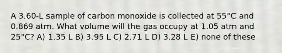 A 3.60-L sample of carbon monoxide is collected at 55°C and 0.869 atm. What volume will the gas occupy at 1.05 atm and 25°C? A) 1.35 L B) 3.95 L C) 2.71 L D) 3.28 L E) none of these