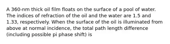 A 360-nm thick oil film floats on the surface of a pool of water. The indices of refraction of the oil and the water are 1.5 and 1.33, respectively. When the surface of the oil is illuminated from above at normal incidence, the total path length difference (including possible pi phase shift) is