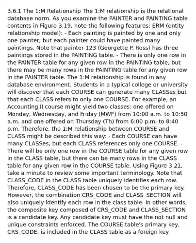 3.6.1 The 1:M Relationship The 1:M relationship is the relational database norm. As you examine the PAINTER and PAINTING table contents in Figure 3.19, note the following features: ERM (entity relationship model): - Each painting is painted by one and only one painter, but each painter could have painted many paintings. Note that painter 123 (Georgette P. Ross) has three paintings stored in the PAINTING table. - There is only one row in the PAINTER table for any given row in the PAINTING table, but there may be many rows in the PAINTING table for any given row in the PAINTER table. The 1:M relationship is found in any database environment. Students in a typical college or university will discover that each COURSE can generate many CLASSes but that each CLASS refers to only one COURSE. For example, an Accounting II course might yield two classes: one offered on Monday, Wednesday, and Friday (MWF) from 10:00 a.m. to 10:50 a.m. and one offered on Thursday (Th) from 6:00 p.m. to 8:40 p.m. Therefore, the 1:M relationship between COURSE and CLASS might be described this way: - Each COURSE can have many CLASSes, but each CLASS references only one COURSE. - There will be only one row in the COURSE table for any given row in the CLASS table, but there can be many rows in the CLASS table for any given row in the COURSE table. Using Figure 3.21, take a minute to review some important terminology. Note that CLASS_CODE in the CLASS table uniquely identifies each row. Therefore, CLASS_CODE has been chosen to be the primary key. However, the combination CRS_CODE and CLASS_SECTION will also uniquely identify each row in the class table. In other words, the composite key composed of CRS_CODE and CLASS_SECTION is a candidate key. Any candidate key must have the not null and unique constraints enforced. The COURSE table's primary key, CRS_CODE, is included in the CLASS table as a foreign key