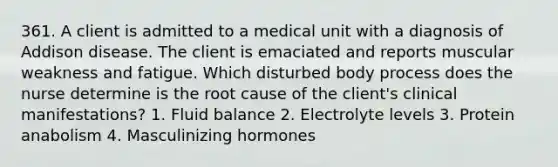 361. A client is admitted to a medical unit with a diagnosis of Addison disease. The client is emaciated and reports muscular weakness and fatigue. Which disturbed body process does the nurse determine is the root cause of the client's clinical manifestations? 1. Fluid balance 2. Electrolyte levels 3. Protein anabolism 4. Masculinizing hormones