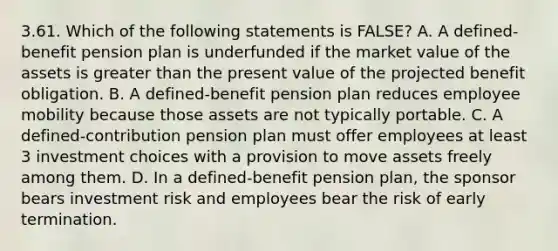 3.61. Which of the following statements is FALSE? A. A defined-benefit <a href='https://www.questionai.com/knowledge/kMTVoi1TFq-pension-plan' class='anchor-knowledge'>pension plan</a> is underfunded if the market value of the assets is <a href='https://www.questionai.com/knowledge/ktgHnBD4o3-greater-than' class='anchor-knowledge'>greater than</a> the present value of the projected benefit obligation. B. A defined-benefit pension plan reduces employee mobility because those assets are not typically portable. C. A defined-contribution pension plan must offer employees at least 3 investment choices with a provision to move assets freely among them. D. In a defined-benefit pension plan, the sponsor bears investment risk and employees bear the risk of early termination.