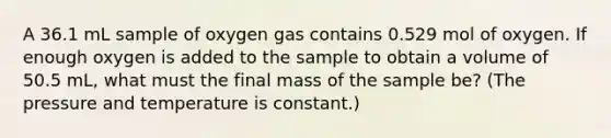 A 36.1 mL sample of oxygen gas contains 0.529 mol of oxygen. If enough oxygen is added to the sample to obtain a volume of 50.5 mL, what must the final mass of the sample be? (The pressure and temperature is constant.)