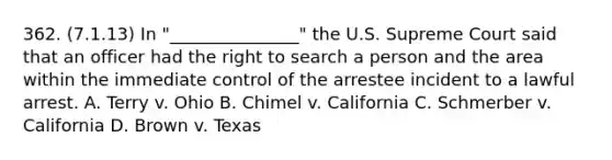 362. (7.1.13) In "_______________" the U.S. Supreme Court said that an officer had the right to search a person and the area within the immediate control of the arrestee incident to a lawful arrest. A. Terry v. Ohio B. Chimel v. California C. Schmerber v. California D. Brown v. Texas