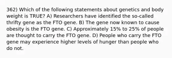 362) Which of the following statements about genetics and body weight is TRUE? A) Researchers have identified the so-called thrifty gene as the FTO gene. B) The gene now known to cause obesity is the FTO gene. C) Approximately 15% to 25% of people are thought to carry the FTO gene. D) People who carry the FTO gene may experience higher levels of hunger than people who do not.