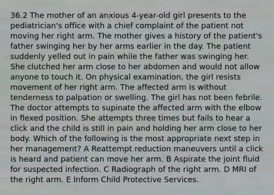 36.2 The mother of an anxious 4-year-old girl presents to the pediatrician's office with a chief complaint of the patient not moving her right arm. The mother gives a history of the patient's father swinging her by her arms earlier in the day. The patient suddenly yelled out in pain while the father was swinging her. She clutched her arm close to her abdomen and would not allow anyone to touch it. On physical examination, the girl resists movement of her right arm. The affected arm is without tenderness to palpation or swelling. The girl has not been febrile. The doctor attempts to supinate the affected arm with the elbow in flexed position. She attempts three times but fails to hear a click and the child is still in pain and holding her arm close to her body. Which of the following is the most appropriate next step in her management? A Reattempt reduction maneuvers until a click is heard and patient can move her arm. B Aspirate the joint fluid for suspected infection. C Radiograph of the right arm. D MRI of the right arm. E Inform Child Protective Services.