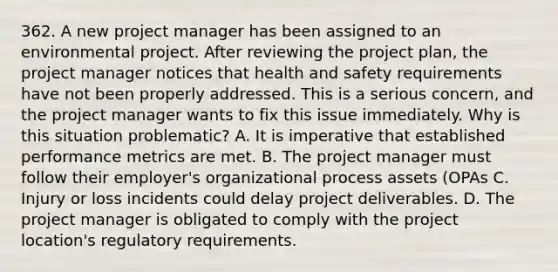 362. A new project manager has been assigned to an environmental project. After reviewing the project plan, the project manager notices that health and safety requirements have not been properly addressed. This is a serious concern, and the project manager wants to fix this issue immediately. Why is this situation problematic? A. It is imperative that established performance metrics are met. B. The project manager must follow their employer's organizational process assets (OPAs C. Injury or loss incidents could delay project deliverables. D. The project manager is obligated to comply with the project location's regulatory requirements.