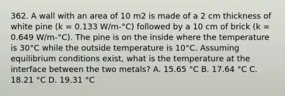 362. A wall with an area of 10 m2 is made of a 2 cm thickness of white pine (k = 0.133 W/m-°C) followed by a 10 cm of brick (k = 0.649 W/m-°C). The pine is on the inside where the temperature is 30°C while the outside temperature is 10°C. Assuming equilibrium conditions exist, what is the temperature at the interface between the two metals? A. 15.65 °C B. 17.64 °C C. 18.21 °C D. 19.31 °C