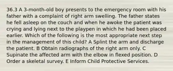 36.3 A 3-month-old boy presents to the emergency room with his father with a complaint of right arm swelling. The father states he fell asleep on the couch and when he awoke the patient was crying and lying next to the playpen in which he had been placed earlier. Which of the following is the most appropriate next step in the management of this child? A Splint the arm and discharge the patient. B Obtain radiographs of the right arm only. C Supinate the affected arm with the elbow in flexed position. D Order a skeletal survey. E Inform Child Protective Services.