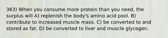 363) When you consume more protein than you need, the surplus will A) replenish the body's amino acid pool. B) contribute to increased muscle mass. C) be converted to and stored as fat. D) be converted to liver and muscle glycogen.