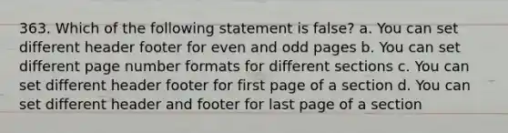 363. Which of the following statement is false? a. You can set different header footer for even and odd pages b. You can set different page number formats for different sections c. You can set different header footer for first page of a section d. You can set different header and footer for last page of a section