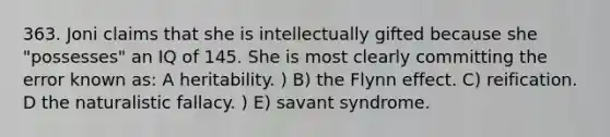 363. Joni claims that she is intellectually gifted because she "possesses" an IQ of 145. She is most clearly committing the error known as: A heritability. ) B) the Flynn effect. C) reification. D <a href='https://www.questionai.com/knowledge/khpceknK9n-the-natural' class='anchor-knowledge'>the natural</a>istic fallacy. ) E) savant syndrome.