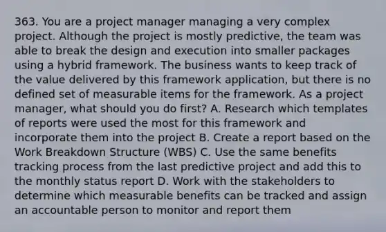 363. You are a project manager managing a very complex project. Although the project is mostly predictive, the team was able to break the design and execution into smaller packages using a hybrid framework. The business wants to keep track of the value delivered by this framework application, but there is no defined set of measurable items for the framework. As a project manager, what should you do first? A. Research which templates of reports were used the most for this framework and incorporate them into the project B. Create a report based on the Work Breakdown Structure (WBS) C. Use the same benefits tracking process from the last predictive project and add this to the monthly status report D. Work with the stakeholders to determine which measurable benefits can be tracked and assign an accountable person to monitor and report them