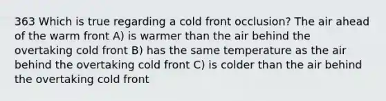 363 Which is true regarding a cold front occlusion? The air ahead of the warm front A) is warmer than the air behind the overtaking cold front B) has the same temperature as the air behind the overtaking cold front C) is colder than the air behind the overtaking cold front