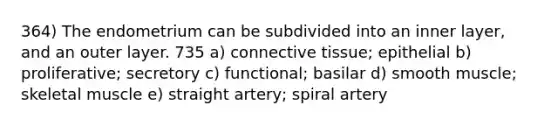 364) The endometrium can be subdivided into an inner layer, and an outer layer. 735 a) <a href='https://www.questionai.com/knowledge/kYDr0DHyc8-connective-tissue' class='anchor-knowledge'>connective tissue</a>; epithelial b) proliferative; secretory c) functional; basilar d) smooth muscle; skeletal muscle e) straight artery; spiral artery