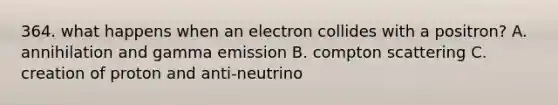 364. what happens when an electron collides with a positron? A. annihilation and gamma emission B. compton scattering C. creation of proton and anti-neutrino