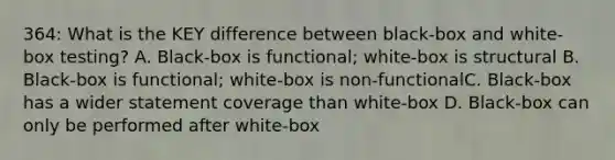 364: What is the KEY difference between black-box and white-box testing? A. Black-box is functional; white-box is structural B. Black-box is functional; white-box is non-functionalC. Black-box has a wider statement coverage than white-box D. Black-box can only be performed after white-box