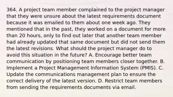 364. A project team member complained to the project manager that they were unsure about the latest requirements document because it was emailed to them about one week ago. They mentioned that in the past, they worked on a document for more than 20 hours, only to find out later that another team member had already updated that same document but did not send them the latest revisions. What should the project manager do to avoid this situation in the future? A. Encourage better team communication by positioning team members closer together. B. Implement a Project Management Information System (PMIS). C. Update the communications management plan to ensure the correct delivery of the latest version. D. Restrict team members from sending the requirements documents via email.