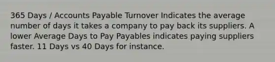 365 Days / Accounts Payable Turnover Indicates the average number of days it takes a company to pay back its suppliers. A lower Average Days to Pay Payables indicates paying suppliers faster. 11 Days vs 40 Days for instance.