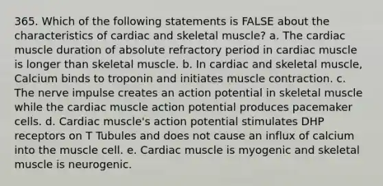 365. Which of the following statements is FALSE about the characteristics of cardiac and skeletal muscle? a. The cardiac muscle duration of absolute refractory period in cardiac muscle is longer than skeletal muscle. b. In cardiac and skeletal muscle, Calcium binds to troponin and initiates muscle contraction. c. The nerve impulse creates an action potential in skeletal muscle while the cardiac muscle action potential produces pacemaker cells. d. Cardiac muscle's action potential stimulates DHP receptors on T Tubules and does not cause an influx of calcium into the muscle cell. e. Cardiac muscle is myogenic and skeletal muscle is neurogenic.