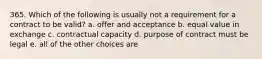 365. Which of the following is usually not a requirement for a contract to be valid? a. offer and acceptance b. equal value in exchange c. contractual capacity d. purpose of contract must be legal e. all of the other choices are