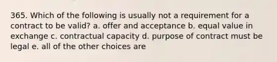 365. Which of the following is usually not a requirement for a contract to be valid? a. offer and acceptance b. equal value in exchange c. contractual capacity d. purpose of contract must be legal e. all of the other choices are