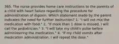 365. The nurse provides home care instructions to the parents of a child with heart failure regarding the procedure for administration of digoxin. Which statement made by the parent indicates the need for further instruction? 1. "I will not mix the medication with food." 2. "If more than 1 dose is missed, I will call the pediatrician." 3. "I will take my child's pulse before administering the medication." 4. "If my child vomits after medication administration, I will repeat the dose."