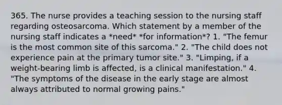 365. The nurse provides a teaching session to the nursing staff regarding osteosarcoma. Which statement by a member of the nursing staff indicates a *need* *for information*? 1. "The femur is the most common site of this sarcoma." 2. "The child does not experience pain at the primary tumor site." 3. "Limping, if a weight-bearing limb is affected, is a clinical manifestation." 4. "The symptoms of the disease in the early stage are almost always attributed to normal growing pains."