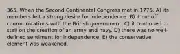 365. When the Second Continental Congress met in 1775, A) its members felt a strong desire for independence. B) it cut off communications with the British government. C) it continued to stall on the creation of an army and navy. D) there was no well-defined sentiment for independence. E) the conservative element was weakened.