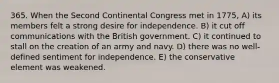 365. When the Second Continental Congress met in 1775, A) its members felt a strong desire for independence. B) it cut off communications with the British government. C) it continued to stall on the creation of an army and navy. D) there was no well-defined sentiment for independence. E) the conservative element was weakened.