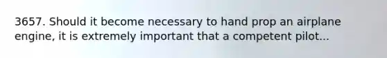 3657. Should it become necessary to hand prop an airplane engine, it is extremely important that a competent pilot...