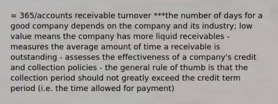 = 365/accounts receivable turnover ***the number of days for a good company depends on the company and its industry; low value means the company has more liquid receivables - measures the average amount of time a receivable is outstanding - assesses the effectiveness of a company's credit and collection policies - the general rule of thumb is that the collection period should not greatly exceed the credit term period (i.e. the time allowed for payment)