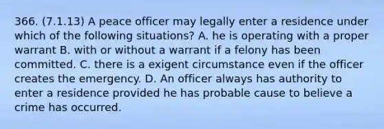 366. (7.1.13) A peace officer may legally enter a residence under which of the following situations? A. he is operating with a proper warrant B. with or without a warrant if a felony has been committed. C. there is a exigent circumstance even if the officer creates the emergency. D. An officer always has authority to enter a residence provided he has probable cause to believe a crime has occurred.