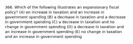 366. Which of the following illustrates an expansionary fiscal policy? (A) an increase in taxation and an increase in government spending (B) a decrease in taxation and a decrease in government spending (C) a decrease in taxation and no change in government spending (D) a decrease in taxation and an increase in government spending (E) no change in taxation and an increase in government spending