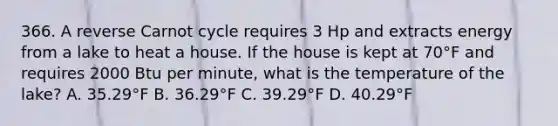 366. A reverse Carnot cycle requires 3 Hp and extracts energy from a lake to heat a house. If the house is kept at 70°F and requires 2000 Btu per minute, what is the temperature of the lake? A. 35.29°F B. 36.29°F C. 39.29°F D. 40.29°F