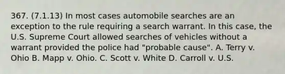 367. (7.1.13) In most cases automobile searches are an exception to the rule requiring a search warrant. In this case, the U.S. Supreme Court allowed searches of vehicles without a warrant provided the police had "probable cause". A. Terry v. Ohio B. Mapp v. Ohio. C. Scott v. White D. Carroll v. U.S.