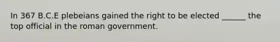 In 367 B.C.E plebeians gained the right to be elected ______ the top official in the roman government.