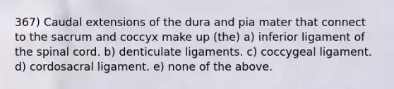 367) Caudal extensions of the dura and pia mater that connect to the sacrum and coccyx make up (the) a) inferior ligament of <a href='https://www.questionai.com/knowledge/kkAfzcJHuZ-the-spinal-cord' class='anchor-knowledge'>the spinal cord</a>. b) denticulate ligaments. c) coccygeal ligament. d) cordosacral ligament. e) none of the above.