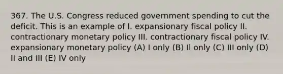 367. The U.S. Congress reduced government spending to cut the deficit. This is an example of I. expansionary fiscal policy II. contractionary monetary policy III. contractionary fiscal policy IV. expansionary monetary policy (A) I only (B) Il only (C) III only (D) II and III (E) IV only